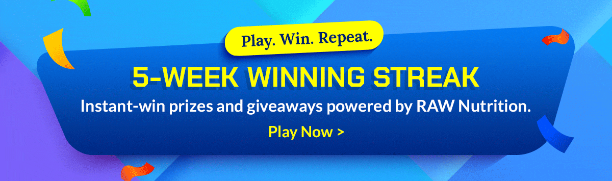 Play. Win. Repeat. 5-Week Winning Streak - Instant-win prizes and giveaways powered by RAW Nutrition. - Play Now >