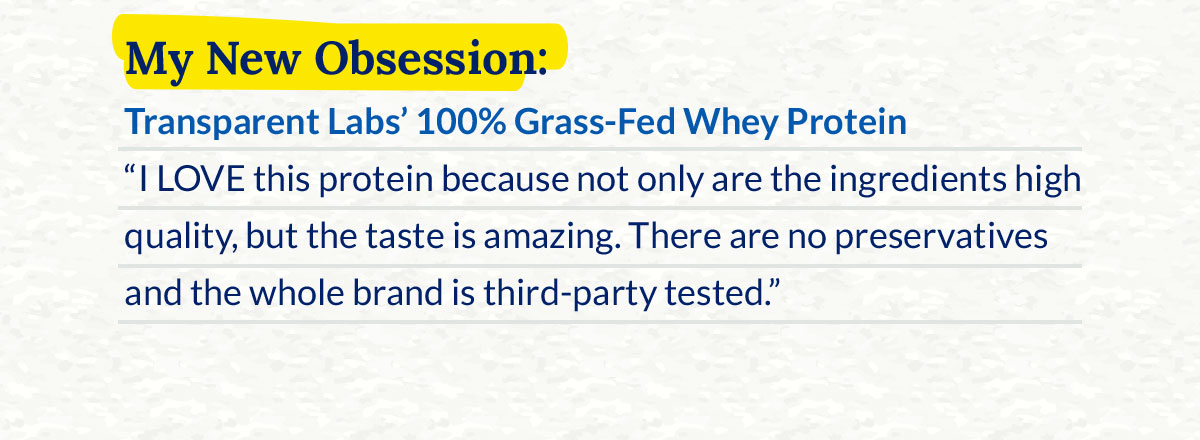 My New Obsession: Transparent Labs’ 100% Grass‑Fed Whey Protein ‑ “I LOVE this protein because not only are the ingredients high quality, but the taste is amazing. There are no preservatives and the whole brand is third‑party tested.”
