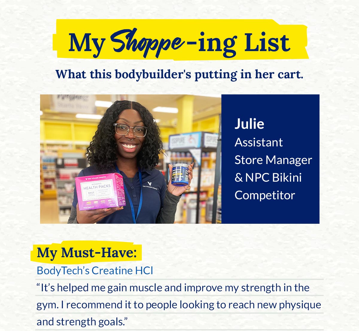 My Shoppe-ing List. What this bodybuilder's putting in her cart. Julie Assistant Store Manager & NPC Bikini Competitor. My Must-Have: BodyTech's Creatine HCI Its helped me gain muscle and improve my strength in the gym. I recommend it to people looking to reach new physique and strength goals."