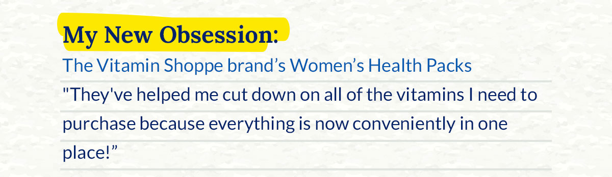 My New Obsession: The Vitamin Shoppe brand's Women's Health Packs. "They've helped me cut down on all of the vitamins I need to purchase because everything is now conveniently in one place!"