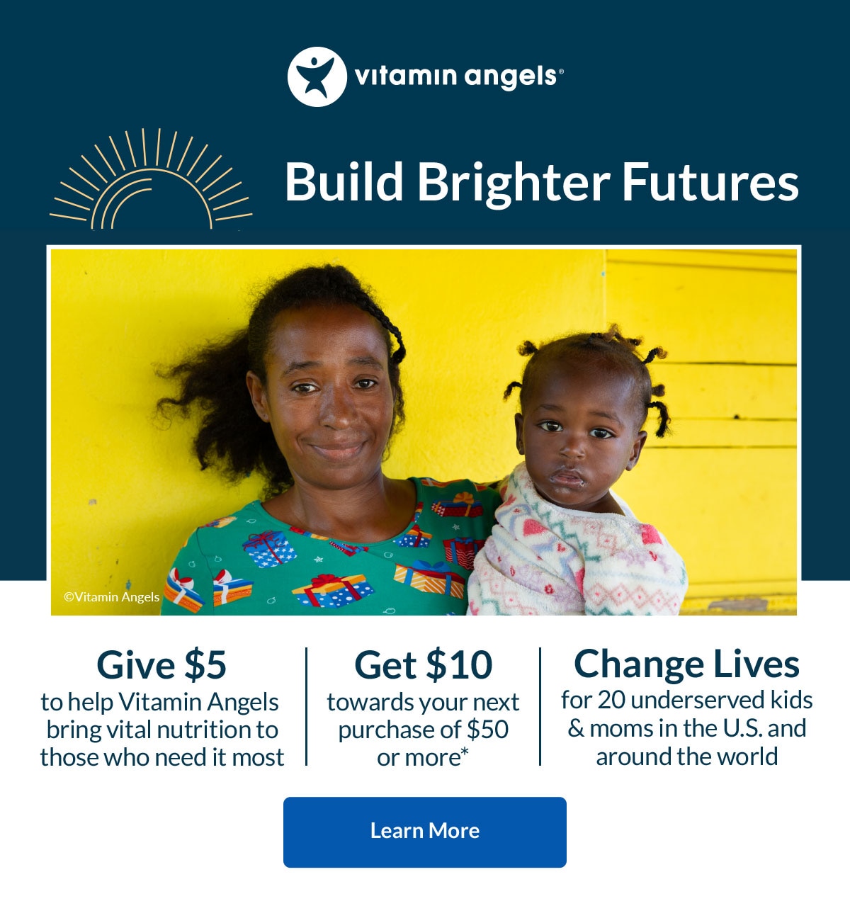 Vitamin Angels | Build Brighter Futures | Give $5 to help Vitamin Angels bring vital nutrition to those who need it most. Get $10 towards your next purchase of $50 or more.* Change Lives for 20 underserved kids & moms in the U.S. and around the world. Learn More