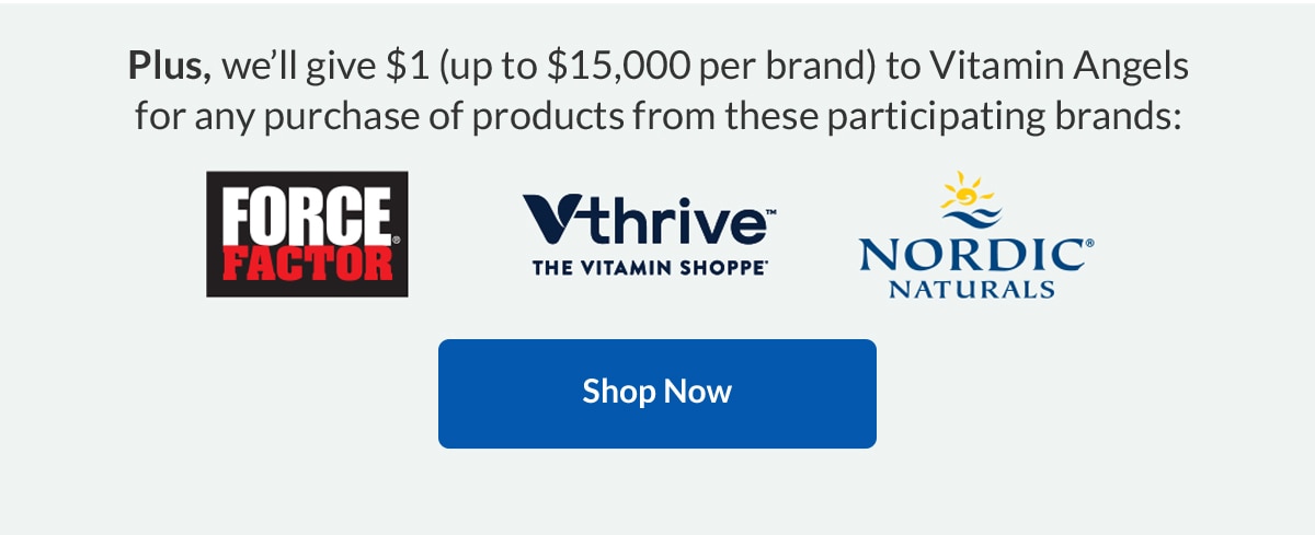 Plus, we’ll give $1 (up to $15,000 per brand) to Vitamin Angels for any purchase of products from these participating brands: Force Facotor, VThrive, Nordic Naturals | Shop Now