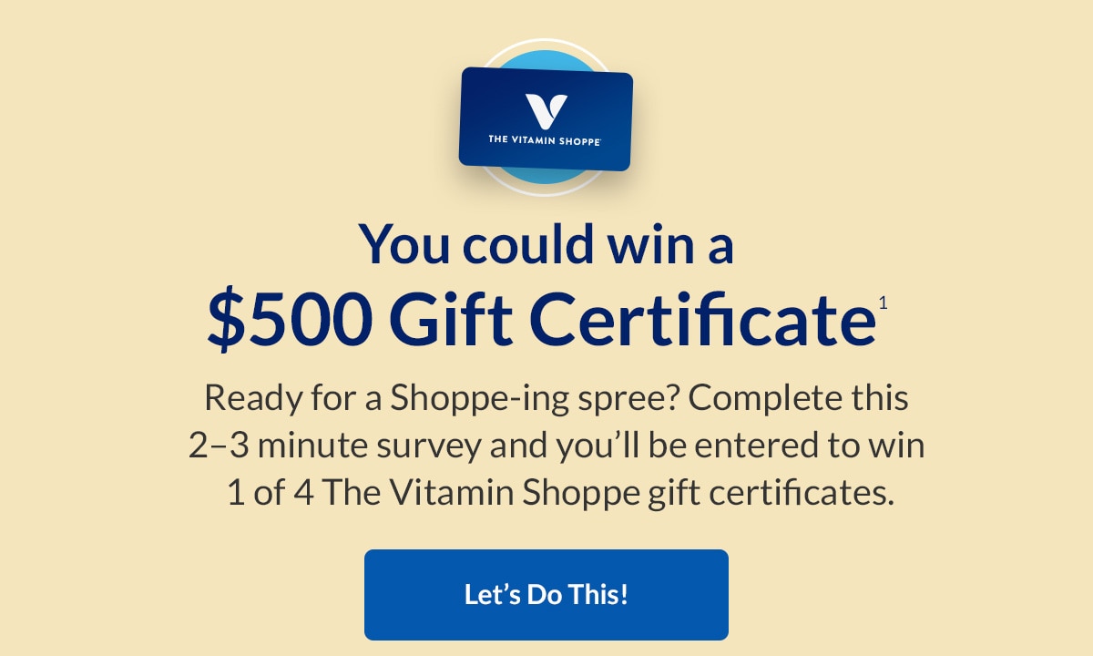 You could win a $500 Gift Certificate. Ready for a Shoppe-ing spree? Complete this 2-3 minute survey and you'll be entered to win 1 of 4 The Vitamin Shoppe Gift Certificates. Let's Do This!