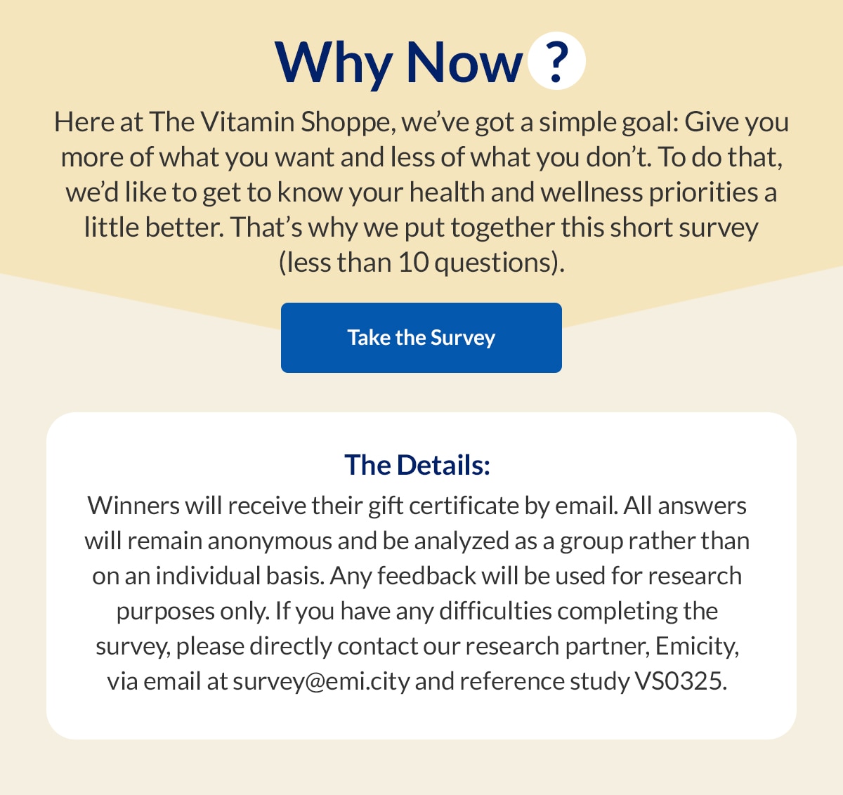 Why Now? Here at The Vitamin Shoppe, we've got a simple goal: Give you more of what you want and less of what you don't. To do that, we'd like to get to know your health and wellness priorities a little better. That's why we put together this short survey (less than 10 questions). Take the Survey. The Details: Winners will receive their gift certificate by email. All answers will remain anonymous and be analyzed as a group rather than on an individual basis. Any feedback will be used for research purposes only. If you have any difficulties completing the survey, please directly contact our research partner, Emicity, via email at survey@emi.city and reference study VS0325.