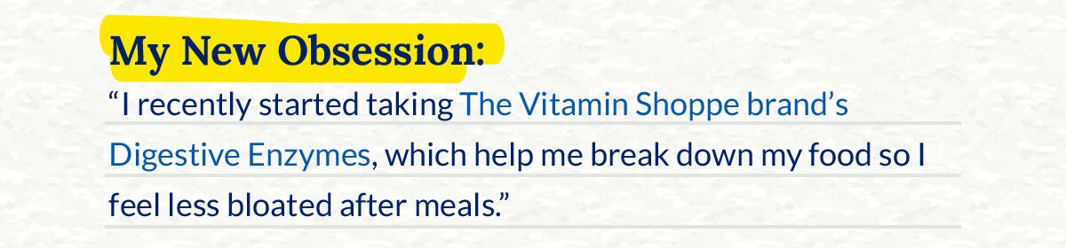 My New Obsession: “I recently started taking The Vitamin Shoppe brand’s Digestive Enzymes, which help me break down my food so I feel less bloated after meals.”