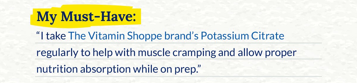 My Must-Have: “I take The Vitamin Shoppe brand’s Potassium Citrate regularly to help with muscle cramping and allow proper nutrition absorption while on prep.”
