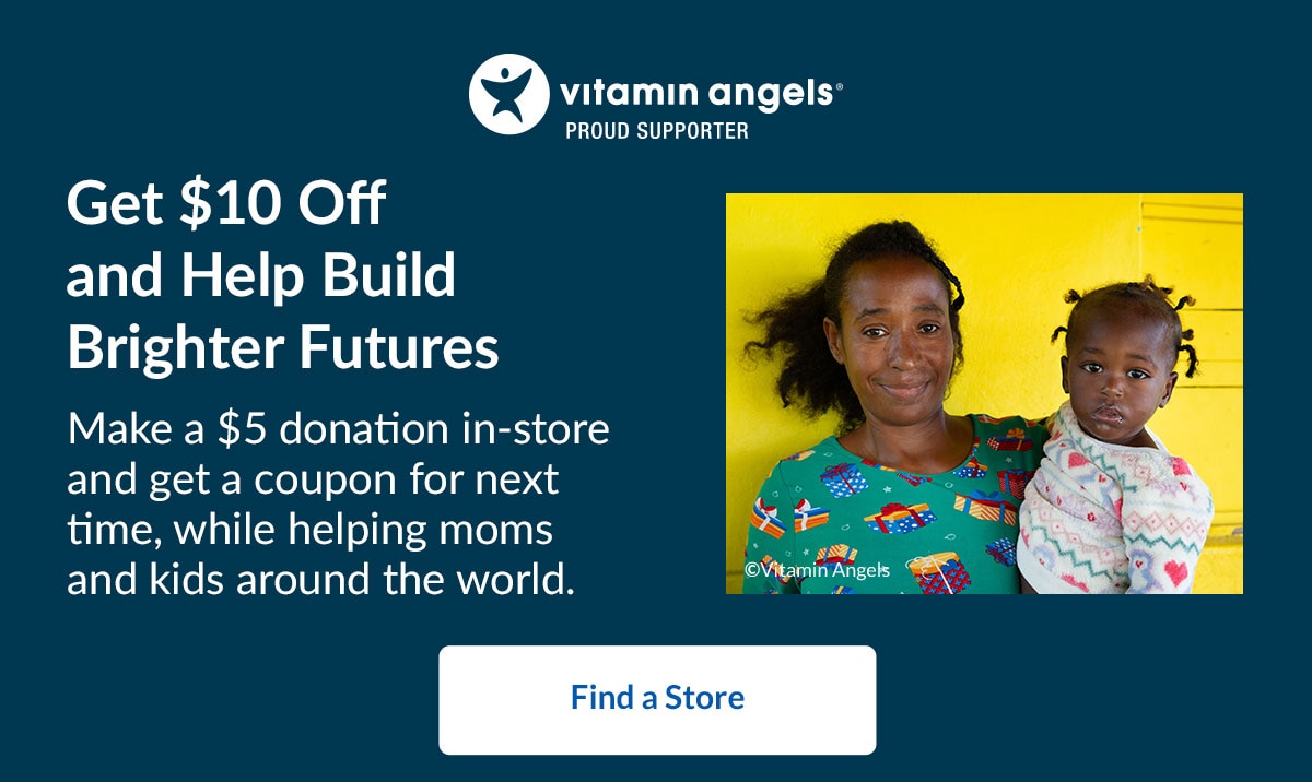 Vitamin Angels® Proud Supporter - Get $10 Off and Help Build Brighter Futures. Make a $5 donation in-store and get a coupon for next time, while helping moms and kids around the world. Find a Store.