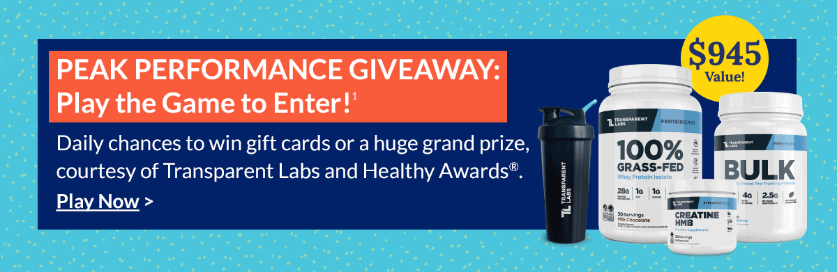 Peak Performance Giveaway: Play the Game to Enter!¹ Daily chances to win gift cards or a huge grand prize, courtesy of Transparent Labs and Healthy Awards®. Play Now.