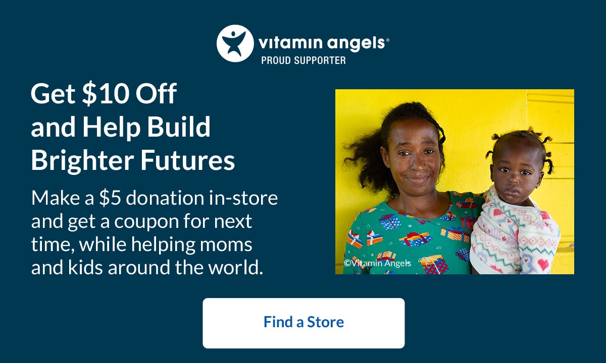 Vitamin Angels® Proud Supporter - Get $10 Off and Help Build Brighter Futures. Make a $5 donation in-store and get a coupon for next time, while helping moms and kids around the world. Find a Store.