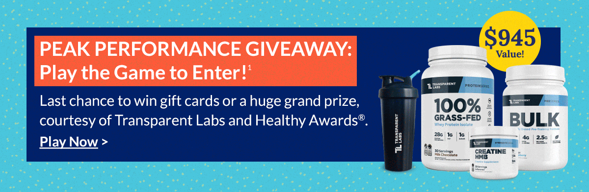 PEAK PERFORMANCE GIVEAWAY: Play the Game to Enter! (1) Last chance to win gift cards or a huge grand prize, courtesy of Transparent Labs and Healthy Awards® . Play Now >