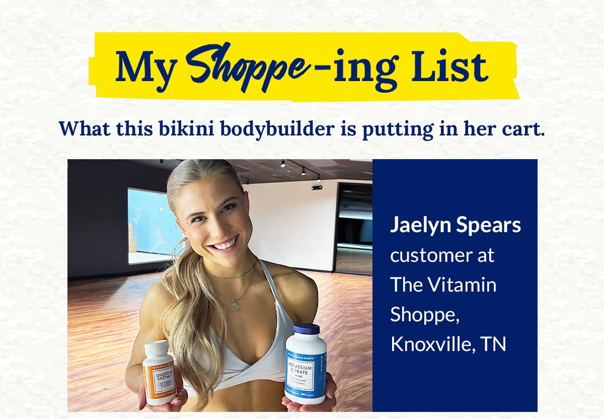 My Shoppe‑ing List ‑ What this bikini bodybuilder is putting in her cart. Jaelyn Spears customer at The Vitamin Shoppe, Knoxville, TN