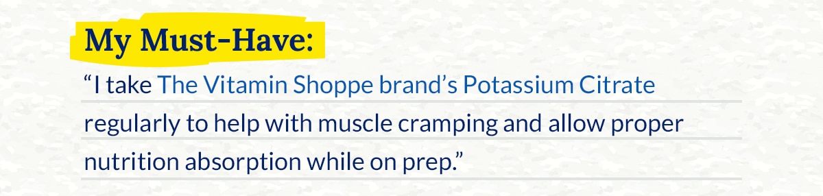 My Must‑Have: “I take The Vitamin Shoppe brand’s Potassium Citrate regularly to help with muscle cramping and allow proper nutrition absorption while on prep.”