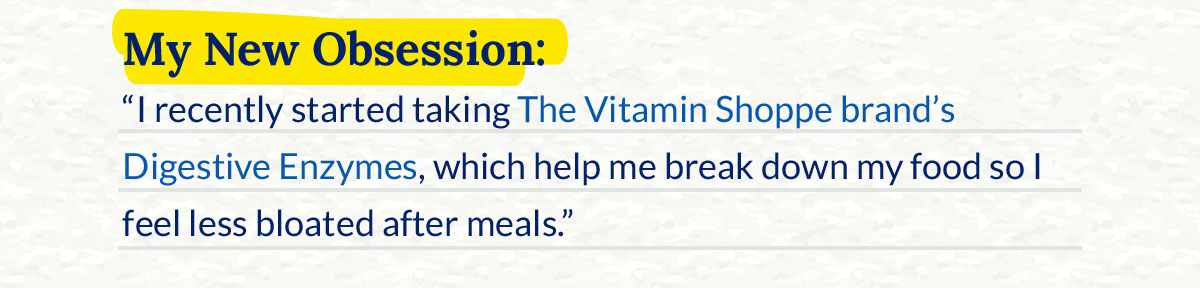 My New Obsession: “I recently started taking The Vitamin Shoppe brand’s Digestive Enzymes, which help me break down my food so I feel less bloated after meals.” 