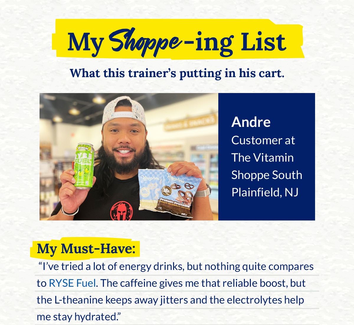 My Shoppe-ing List - What this trainer's putting in his cart. Andre Customer at The Vitamin Shoppe South Plainfield, NJ. My Must-Have: “I’ve tried a lot of energy drinks, but nothing quite compares to RYSE Fuel. The caffeine gives me that reliable boost, but the L‑theanine keeps away jitters and the electrolytes help me stay hydrated.”