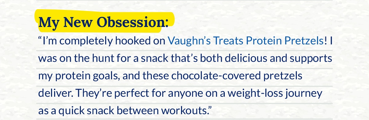 My New Obsession: “I’m completely hooked on Vaughn’s Treats Protein Pretzels! I was on the hunt for a snack that’s both delicious and supports my protein goals, and these chocolate‑covered pretzels deliver. They’re perfect for anyone on a weight‑loss journey as a quick snack between workouts.”